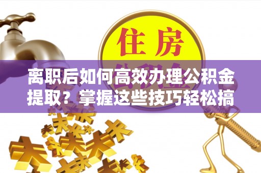 仙游离职后如何高效办理公积金提取？掌握这些技巧轻松搞定