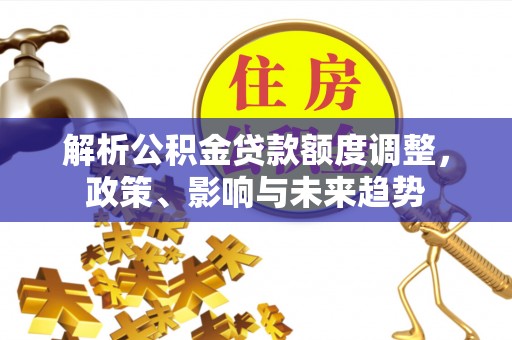 仙游解析公积金贷款额度调整，政策、影响与未来趋势