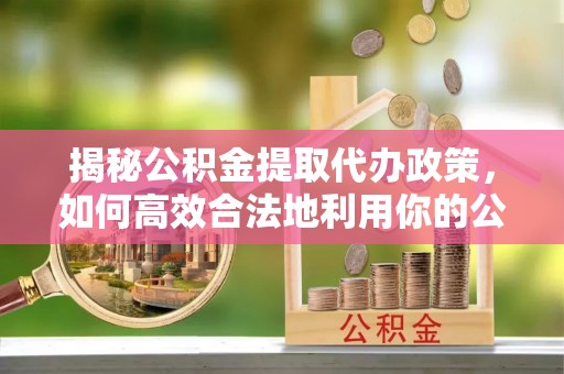 仙游揭秘公积金提取代办政策，如何高效合法地利用你的公积金