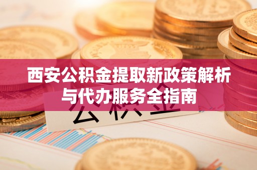仙游西安公积金提取新政策解析与代办服务全指南
