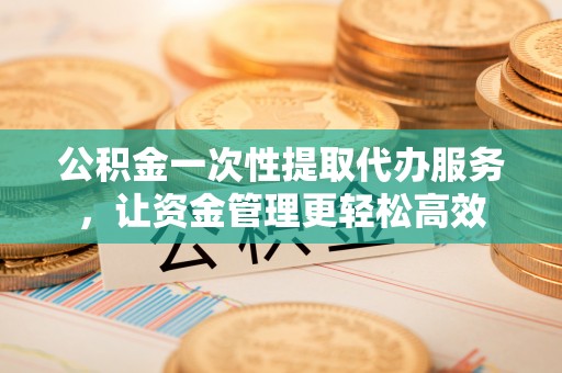 仙游公积金一次性提取代办服务，让资金管理更轻松高效