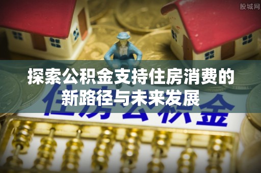 仙游探索公积金支持住房消费的新路径与未来发展