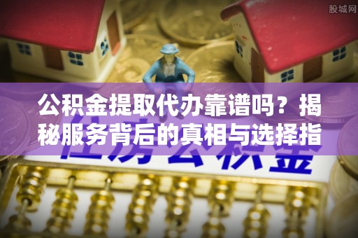 仙游公积金提取代办靠谱吗？揭秘服务背后的真相与选择指南