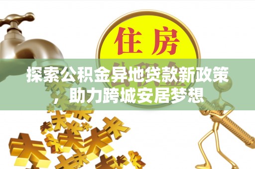 仙游探索公积金异地贷款新政策，助力跨城安居梦想