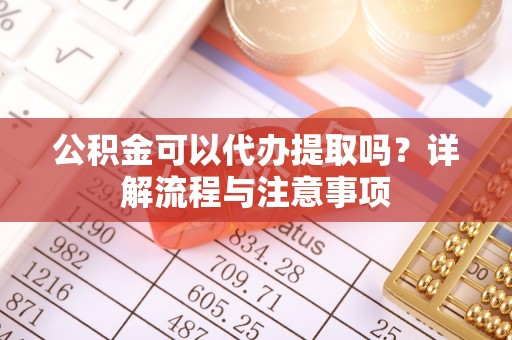 仙游公积金可以代办提取吗？详解流程与注意事项