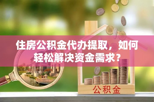 仙游住房公积金代办提取，如何轻松解决资金需求？