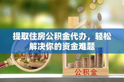 仙游提取住房公积金代办，轻松解决你的资金难题