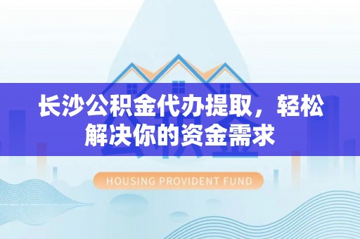 仙游长沙公积金代办提取，轻松解决你的资金需求
