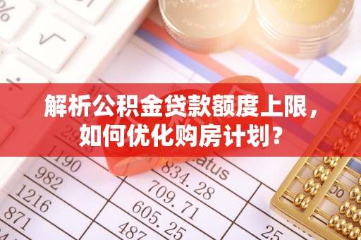 仙游解析公积金贷款额度上限，如何优化购房计划？