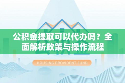 仙游公积金提取可以代办吗？全面解析政策与操作流程