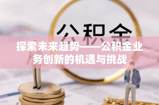 仙游探索未来趋势——公积金业务创新的机遇与挑战