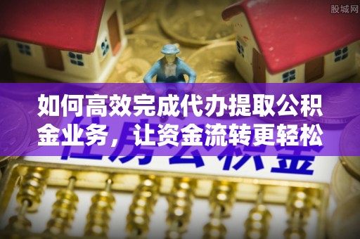 仙游如何高效完成代办提取公积金业务，让资金流转更轻松