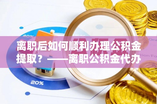 仙游离职后如何顺利办理公积金提取？——离职公积金代办提取全攻略