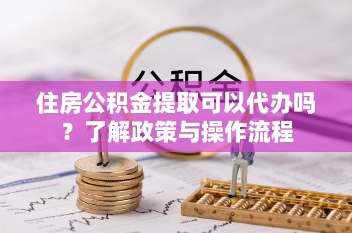 仙游住房公积金提取可以代办吗？了解政策与操作流程