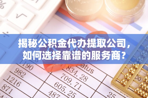 仙游揭秘公积金代办提取公司，如何选择靠谱的服务商？