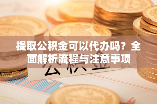 仙游提取公积金可以代办吗？全面解析流程与注意事项