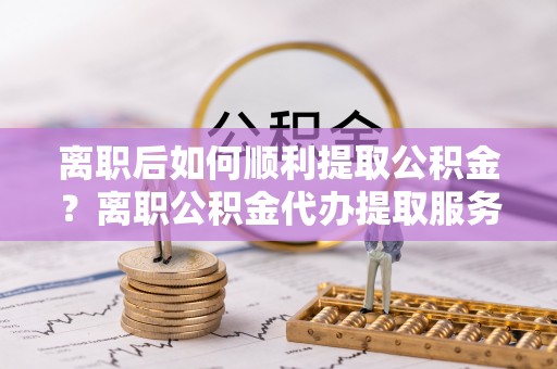 仙游离职后如何顺利提取公积金？离职公积金代办提取服务助力无忧办理
