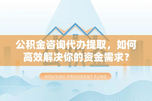 仙游公积金咨询代办提取，如何高效解决你的资金需求？