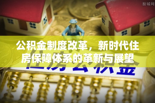 仙游公积金制度改革，新时代住房保障体系的革新与展望
