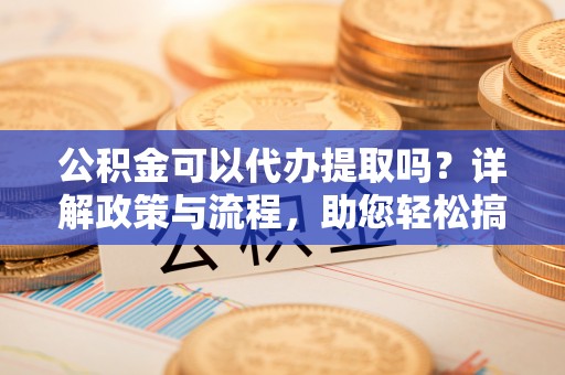 仙游公积金可以代办提取吗？详解政策与流程，助您轻松搞定！