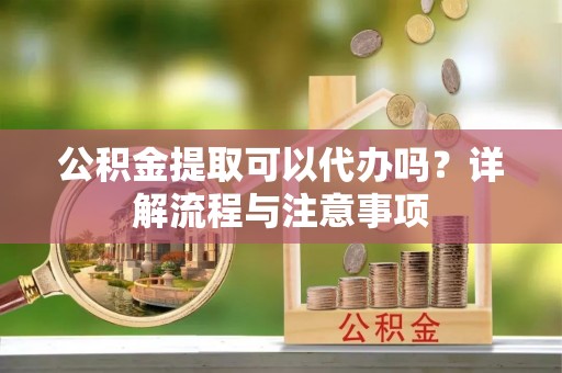 仙游公积金提取可以代办吗？详解流程与注意事项