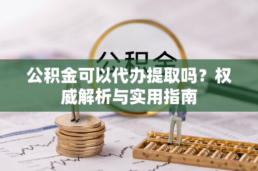 仙游公积金可以代办提取吗？权威解析与实用指南
