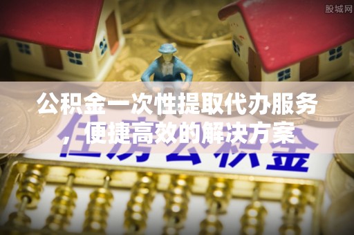仙游公积金一次性提取代办服务，便捷高效的解决方案