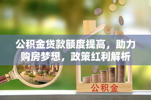仙游公积金贷款额度提高，助力购房梦想，政策红利解析