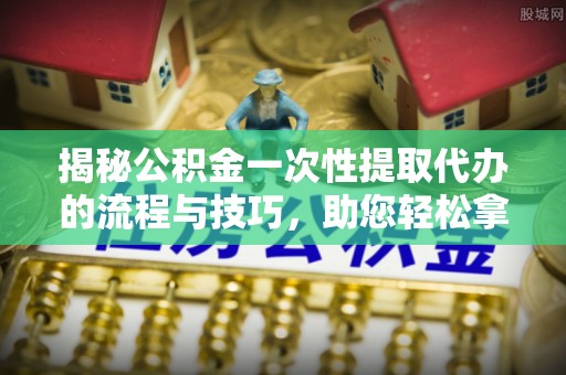 仙游揭秘公积金一次性提取代办的流程与技巧，助您轻松拿钱！