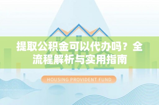 仙游提取公积金可以代办吗？全流程解析与实用指南