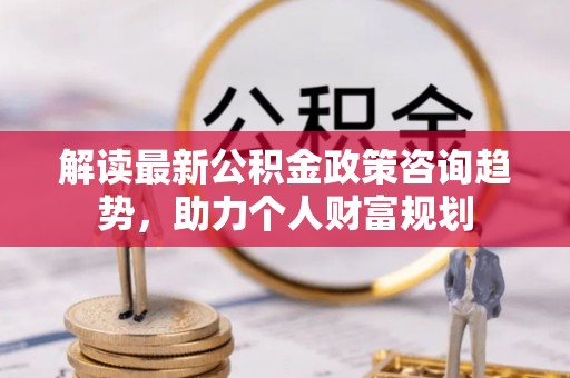 仙游解读最新公积金政策咨询趋势，助力个人财富规划