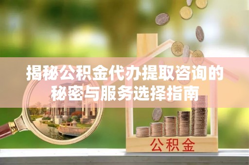 仙游揭秘公积金代办提取咨询的秘密与服务选择指南