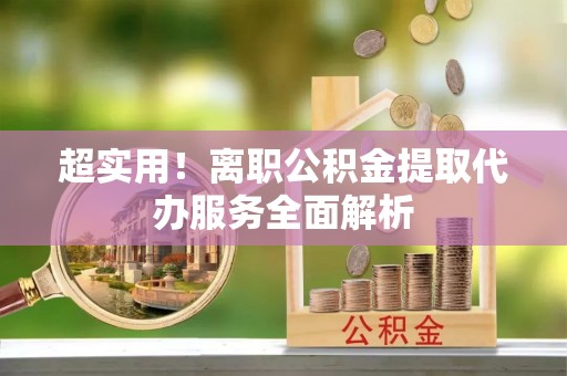 仙游超实用！离职公积金提取代办服务全面解析