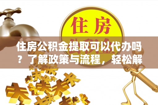 仙游住房公积金提取可以代办吗？了解政策与流程，轻松解决疑问