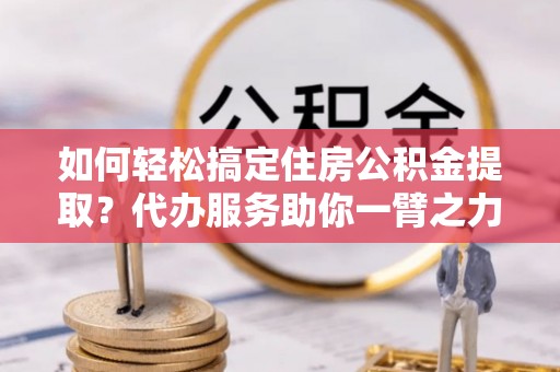 仙游如何轻松搞定住房公积金提取？代办服务助你一臂之力