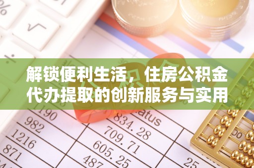 仙游解锁便利生活，住房公积金代办提取的创新服务与实用指南
