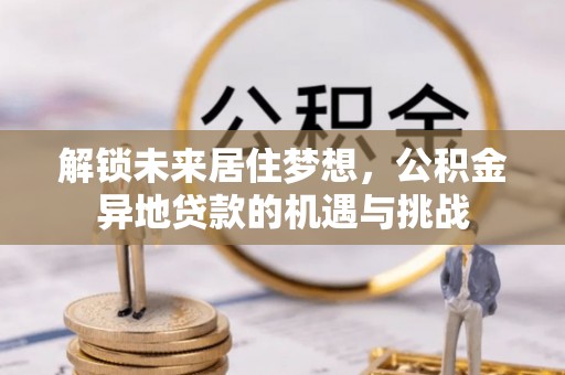 仙游解锁未来居住梦想，公积金异地贷款的机遇与挑战