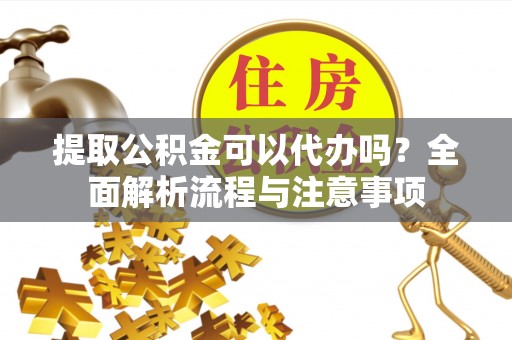 仙游提取公积金可以代办吗？全面解析流程与注意事项