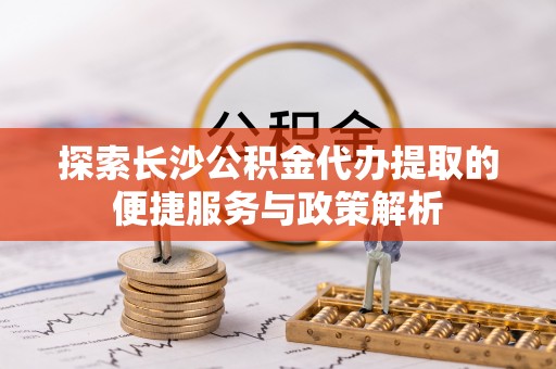 仙游探索长沙公积金代办提取的便捷服务与政策解析