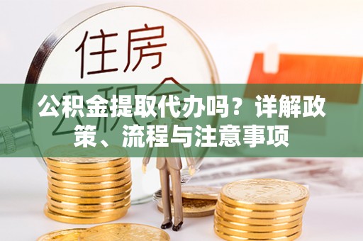 仙游公积金提取代办吗？详解政策、流程与注意事项