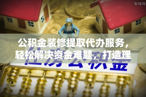 仙游公积金装修提取代办服务，轻松解决资金难题，打造理想家居