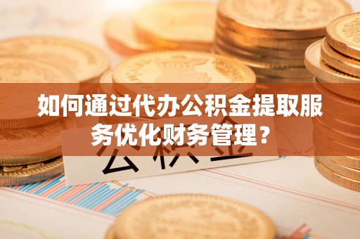 仙游如何通过代办公积金提取服务优化财务管理？