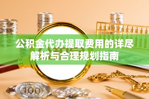 仙游公积金代办提取费用的详尽解析与合理规划指南