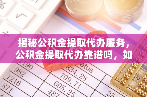 仙游揭秘公积金提取代办服务，公积金提取代办靠谱吗，如何选择放心渠道？