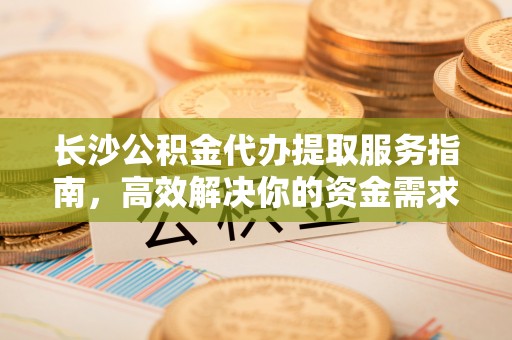 仙游长沙公积金代办提取服务指南，高效解决你的资金需求