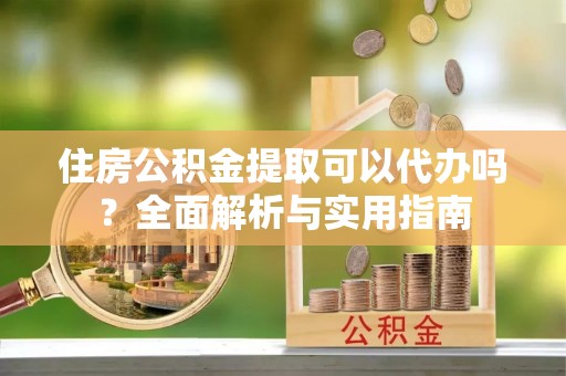 仙游住房公积金提取可以代办吗？全面解析与实用指南