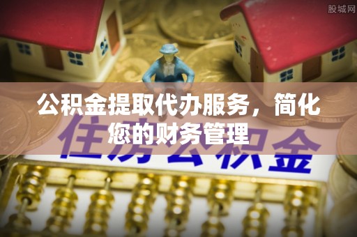 仙游公积金提取代办服务，简化您的财务管理