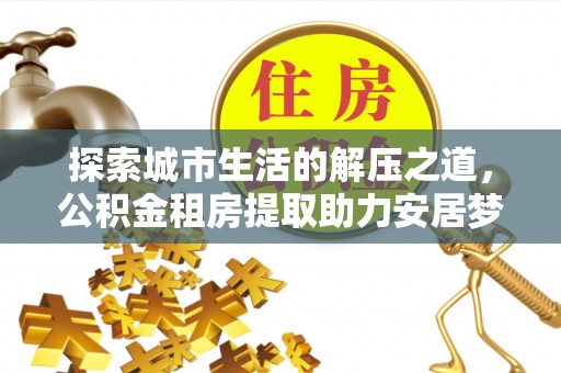 仙游探索城市生活的解压之道，公积金租房提取助力安居梦想