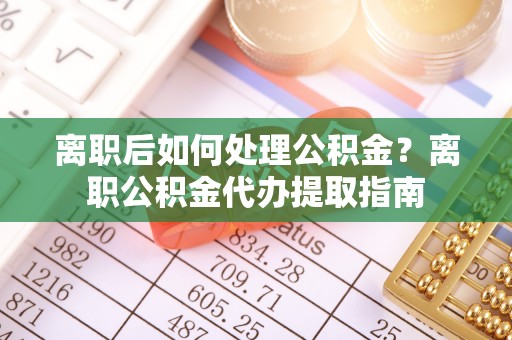 仙游离职后如何处理公积金？离职公积金代办提取指南