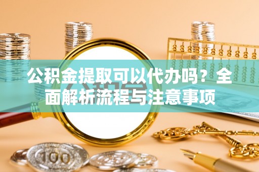 仙游公积金提取可以代办吗？全面解析流程与注意事项
